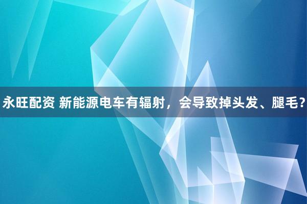 永旺配资 新能源电车有辐射，会导致掉头发、腿毛？