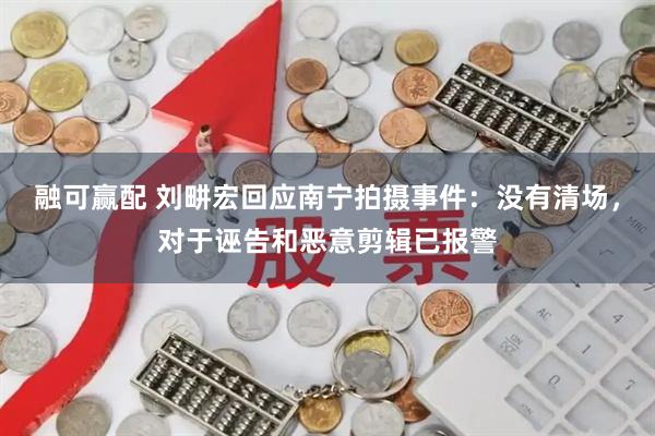 融可赢配 刘畊宏回应南宁拍摄事件：没有清场，对于诬告和恶意剪辑已报警