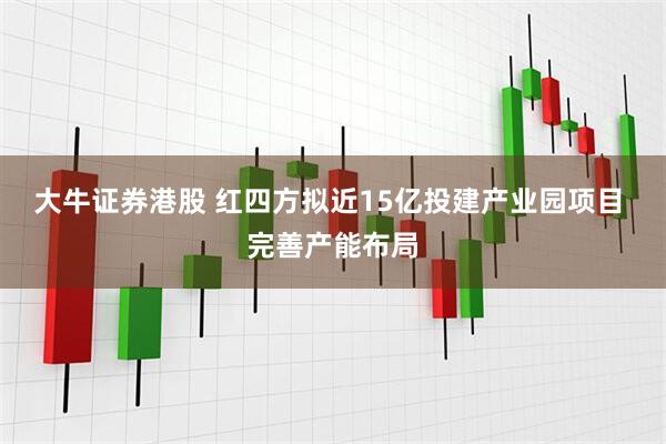 大牛证券港股 红四方拟近15亿投建产业园项目 完善产能布局