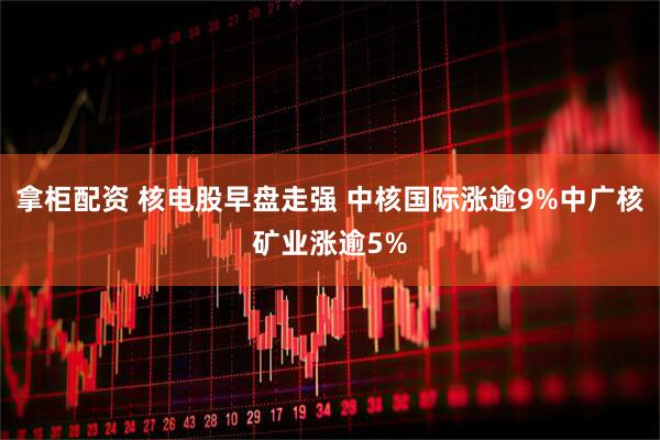 拿柜配资 核电股早盘走强 中核国际涨逾9%中广核矿业涨逾5%