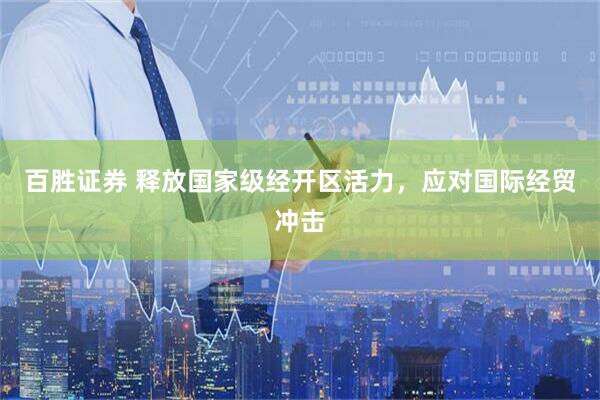 百胜证券 释放国家级经开区活力，应对国际经贸冲击