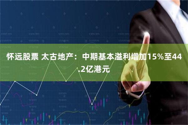 怀远股票 太古地产：中期基本溢利增加15%至44.2亿港元