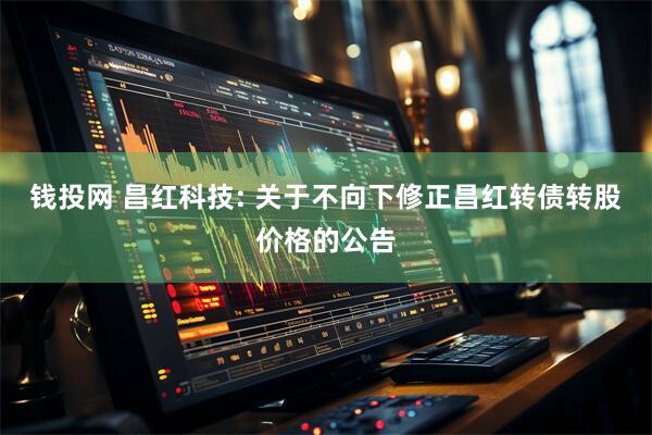 钱投网 昌红科技: 关于不向下修正昌红转债转股价格的公告