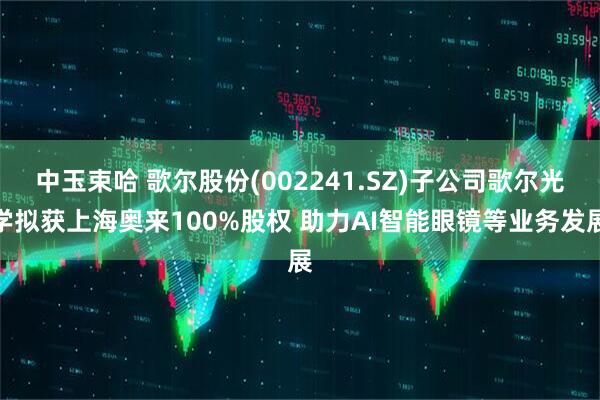 中玉束哈 歌尔股份(002241.SZ)子公司歌尔光学拟获上海奥来100%股权 助力AI智能眼镜等业务发展