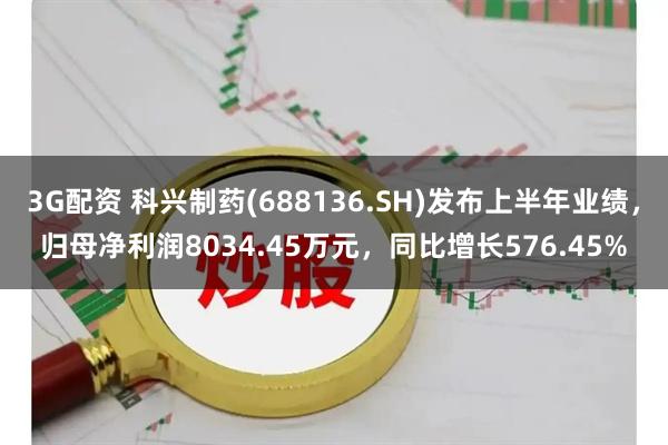 3G配资 科兴制药(688136.SH)发布上半年业绩，归母净利润8034.45万元，同比增长576.45%