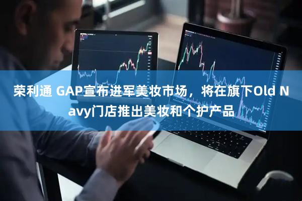荣利通 GAP宣布进军美妆市场，将在旗下Old Navy门店推出美妆和个护产品