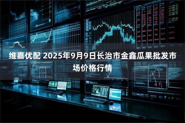 维嘉优配 2025年9月9日长治市金鑫瓜果批发市场价格行情