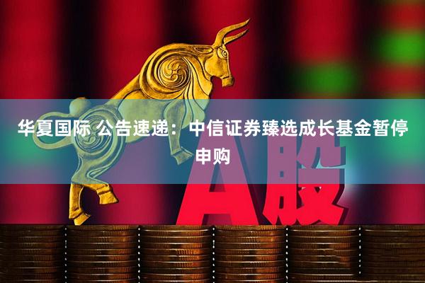华夏国际 公告速递：中信证券臻选成长基金暂停申购