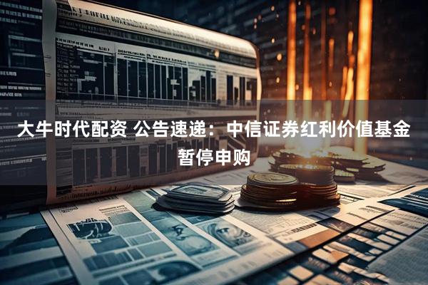 大牛时代配资 公告速递：中信证券红利价值基金暂停申购