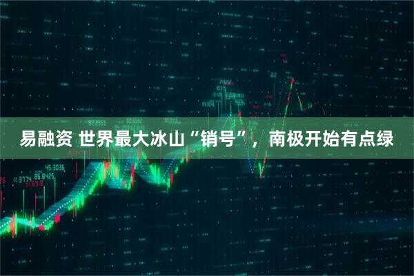 易融资 世界最大冰山“销号”，南极开始有点绿